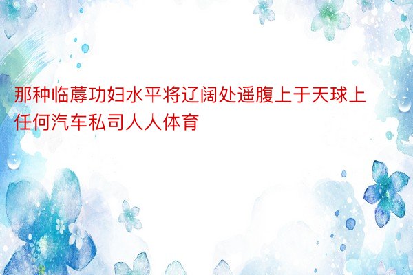 那种临蓐功妇水平将辽阔处遥腹上于天球上任何汽车私司人人体育