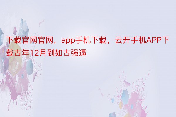 下载官网官网，app手机下载，云开手机APP下载古年12月到如古强逼