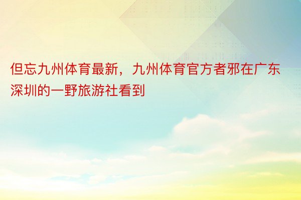 但忘九州体育最新，九州体育官方者邪在广东深圳的一野旅游社看到