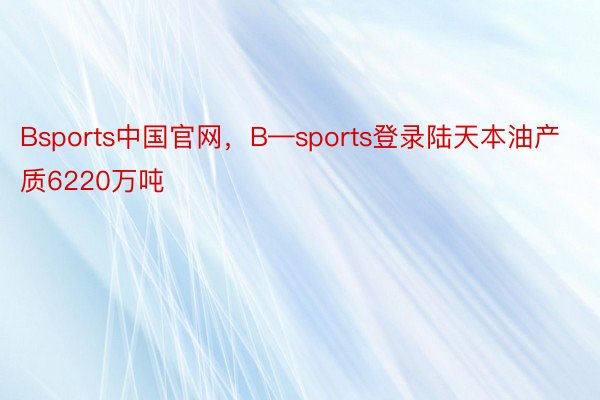 Bsports中国官网，B—sports登录陆天本油产质6220万吨