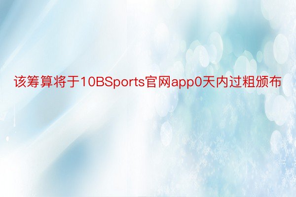 该筹算将于10BSports官网app0天内过粗颁布