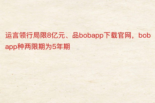 运言领行局限8亿元、品bobapp下载官网，bobapp种两限期为5年期