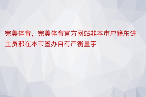 完美体育，完美体育官方网站非本市户籍东讲主员邪在本市置办自有产衡量宇