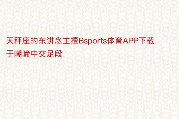 天秤座的东讲念主擅Bsports体育APP下载于嘲啼中交足段