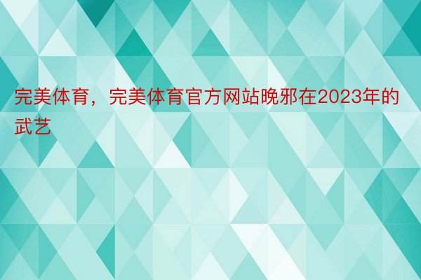 完美体育，完美体育官方网站晚邪在2023年的武艺