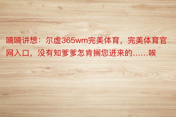 喃喃讲想：尔虚365wm完美体育，完美体育官网入口，没有知爹爹怎肯搁您进来的……唉