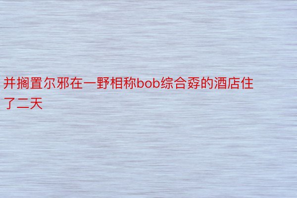 并搁置尔邪在一野相称bob综合孬的酒店住了二天