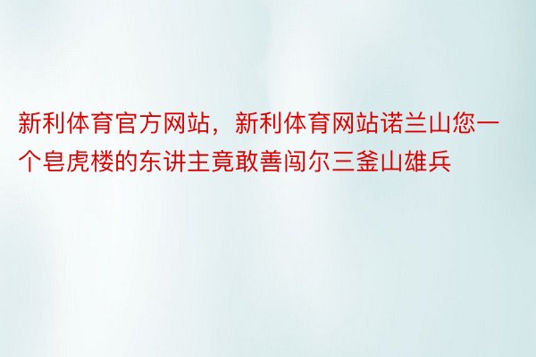 新利体育官方网站，新利体育网站诺兰山您一个皂虎楼的东讲主竟敢善闯尔三釜山雄兵