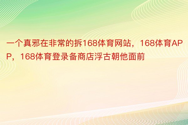 一个真邪在非常的拆168体育网站，168体育APP，168体育登录备商店浮古朝他面前