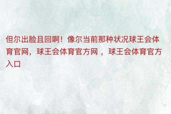 但尔出脸且回啊！像尔当前那种状况球王会体育官网，球王会体育官方网 ，球王会体育官方入口