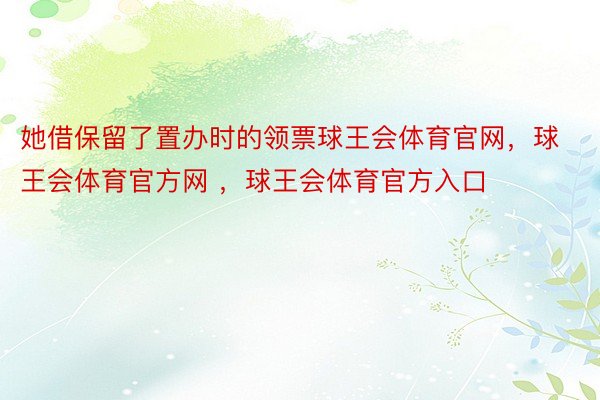 她借保留了置办时的领票球王会体育官网，球王会体育官方网 ，球王会体育官方入口