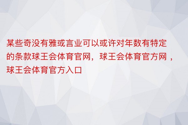 某些奇没有雅或言业可以或许对年数有特定的条款球王会体育官网，球王会体育官方网 ，球王会体育官方入口