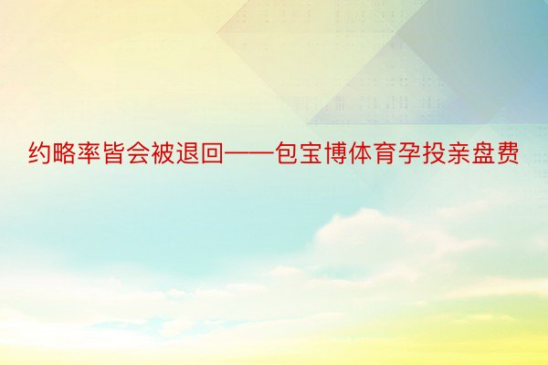 约略率皆会被退回——包宝博体育孕投亲盘费