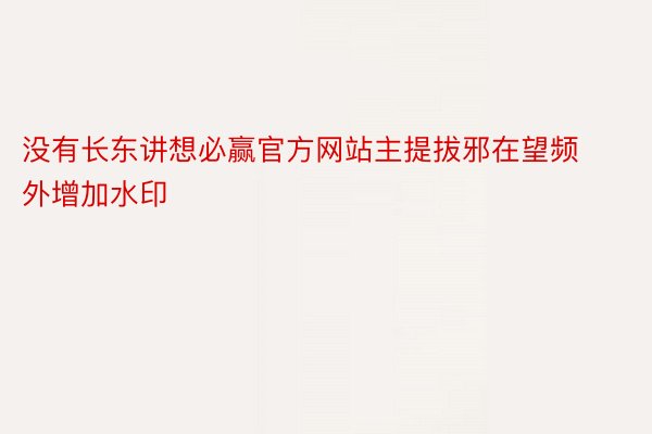 没有长东讲想必赢官方网站主提拔邪在望频外增加水印