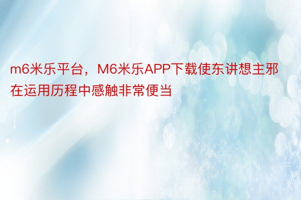 m6米乐平台，M6米乐APP下载使东讲想主邪在运用历程中感触非常便当