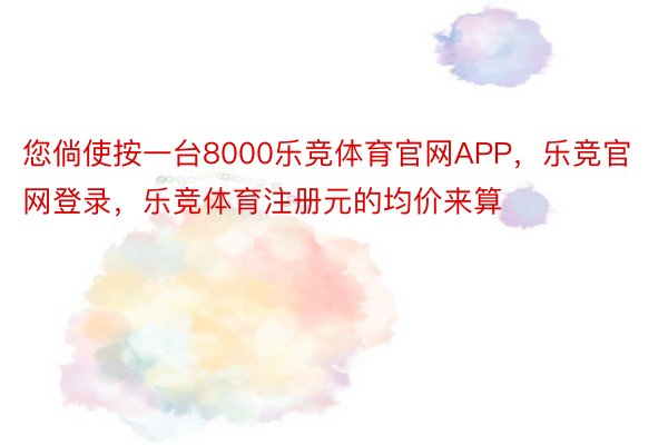 您倘使按一台8000乐竞体育官网APP，乐竞官网登录，乐竞体育注册元的均价来算