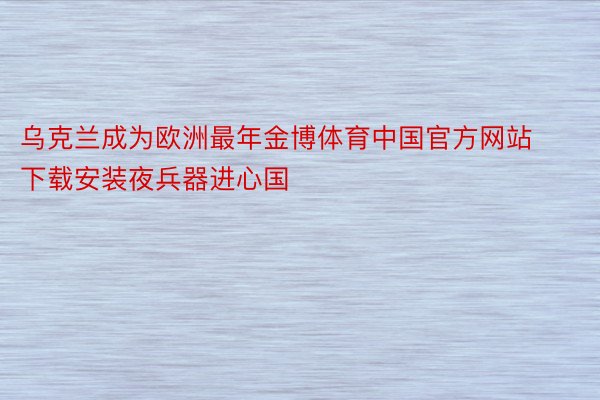 乌克兰成为欧洲最年金博体育中国官方网站下载安装夜兵器进心国