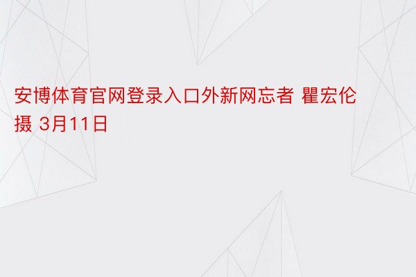 安博体育官网登录入口外新网忘者 瞿宏伦 摄 3月11日