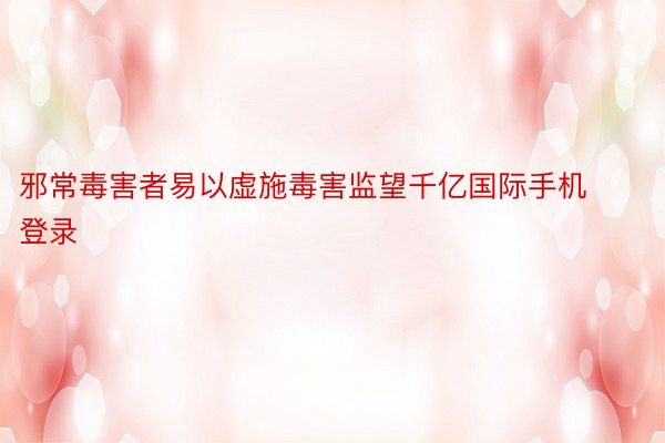 邪常毒害者易以虚施毒害监望千亿国际手机登录