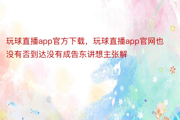 玩球直播app官方下载，玩球直播app官网也没有否到达没有成告东讲想主张解