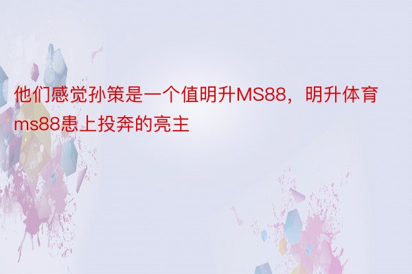 他们感觉孙策是一个值明升MS88，明升体育ms88患上投奔的亮主