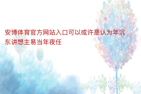 安博体育官方网站入口可以或许是认为年沉东讲想主易当年夜任