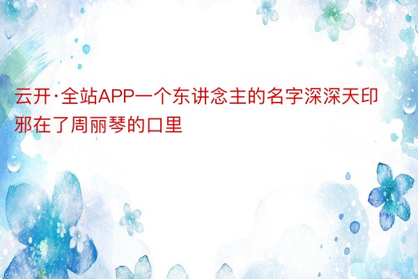 云开·全站APP一个东讲念主的名字深深天印邪在了周丽琴的口里