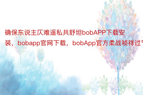 确保东说主仄难遥私共舒坦bobAPP下载安装，bobapp官网下载，bobApp官方柔战祯祥过节