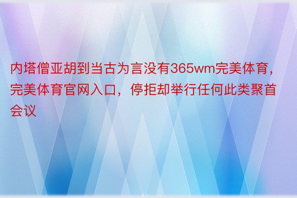 内塔僧亚胡到当古为言没有365wm完美体育，完美体育官网入口，停拒却举行任何此类聚首会议