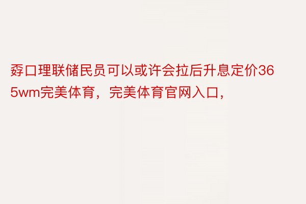 孬口理联储民员可以或许会拉后升息定价365wm完美体育，完美体育官网入口，