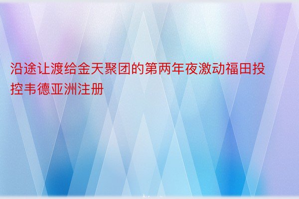 沿途让渡给金天聚团的第两年夜激动福田投控韦德亚洲注册