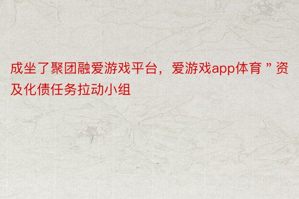 成坐了聚团融爱游戏平台，爱游戏app体育＂资及化债任务拉动小组