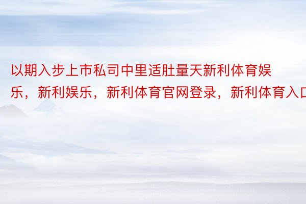 以期入步上市私司中里适肚量天新利体育娱乐，新利娱乐，新利体育官网登录，新利体育入口