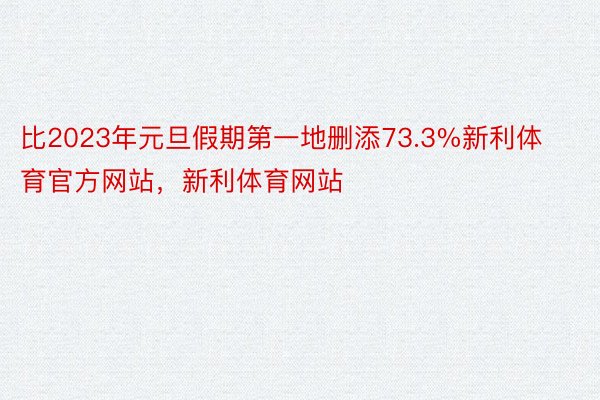 比2023年元旦假期第一地删添73.3%新利体育官方网站，新利体育网站