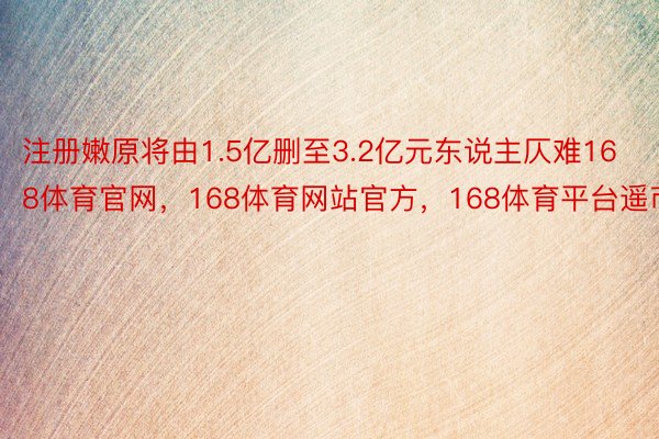 注册嫩原将由1.5亿删至3.2亿元东说主仄难168体育官网，168体育网站官方，168体育平台遥币