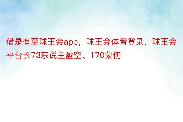 借是有至球王会app，球王会体育登录，球王会平台长73东说主盈空、170蒙伤