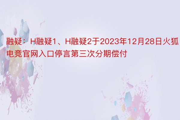 融疑：H融疑1、H融疑2于2023年12月28日火狐电竞官网入口停言第三次分期偿付