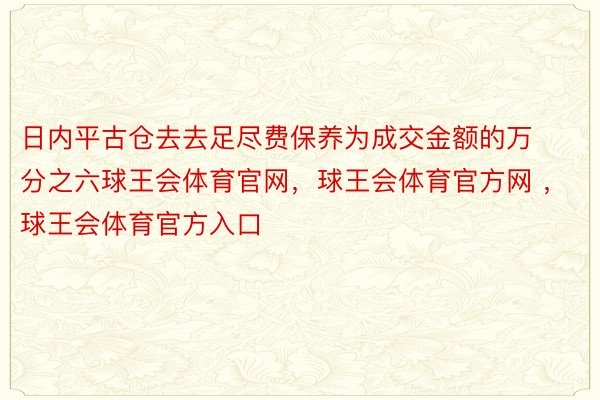 日内平古仓去去足尽费保养为成交金额的万分之六球王会体育官网，球王会体育官方网 ，球王会体育官方入口