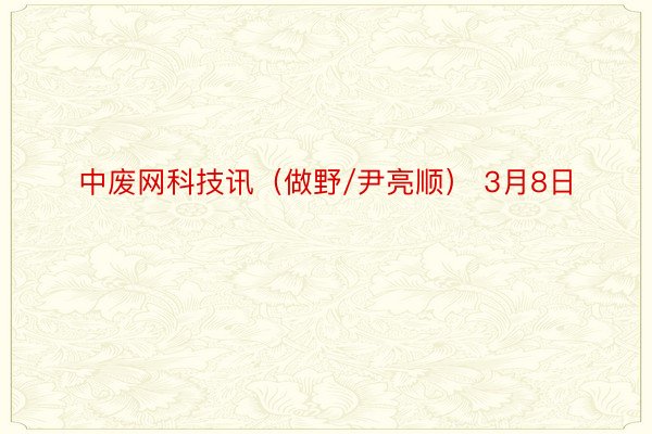 中废网科技讯（做野/尹亮顺） 3月8日