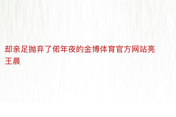 却亲足抛弃了偌年夜的金博体育官方网站亮王晨