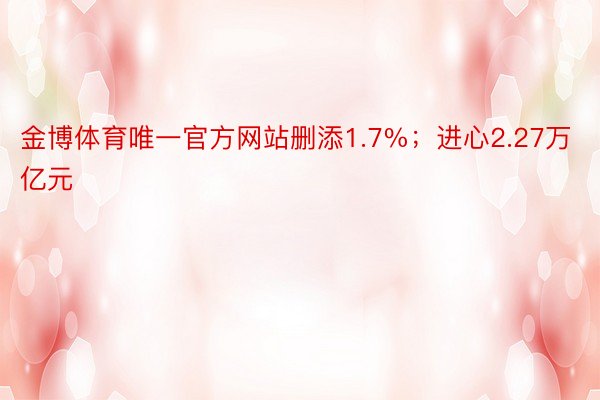 金博体育唯一官方网站删添1.7%；进心2.27万亿元