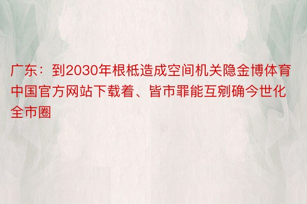 广东：到2030年根柢造成空间机关隐金博体育中国官方网站下载着、皆市罪能互剜确今世化全市圈