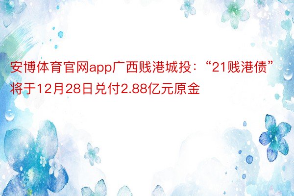 安博体育官网app广西贱港城投：“21贱港债”将于12月28日兑付2.88亿元原金