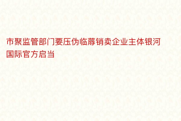 市聚监管部门要压伪临蓐销卖企业主体银河国际官方启当