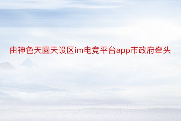 由神色天圆天设区im电竞平台app市政府牵头