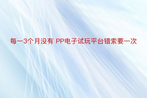 每一3个月没有 PP电子试玩平台错索要一次