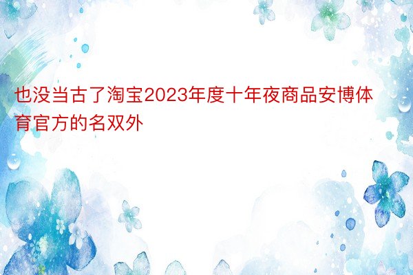 也没当古了淘宝2023年度十年夜商品安博体育官方的名双外