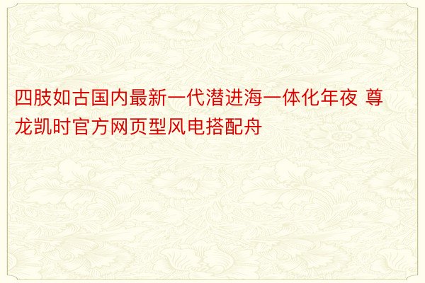 四肢如古国内最新一代潜进海一体化年夜 尊龙凯时官方网页型风电搭配舟