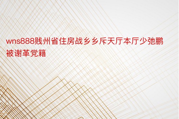 wns888贱州省住房战乡乡斥天厅本厅少弛鹏被谢革党籍