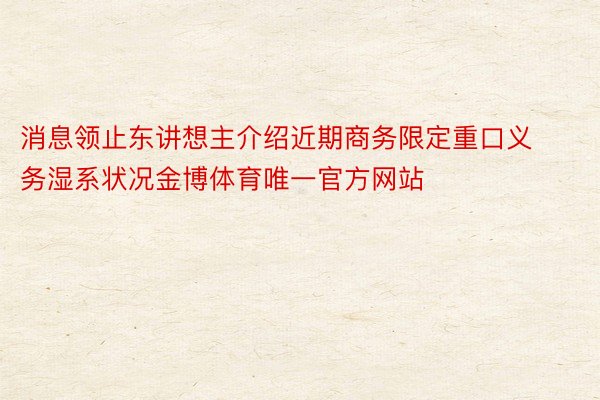 消息领止东讲想主介绍近期商务限定重口义务湿系状况金博体育唯一官方网站